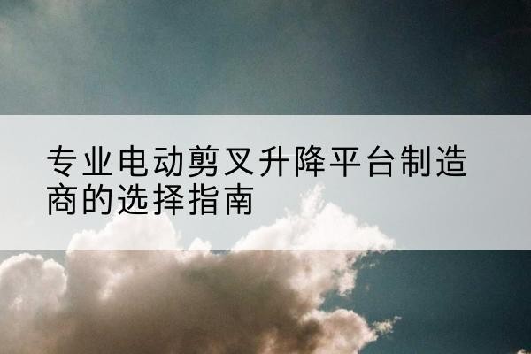 日土电动剪叉升降平台厂家-专业电动剪叉升降平台制造商的选择指南