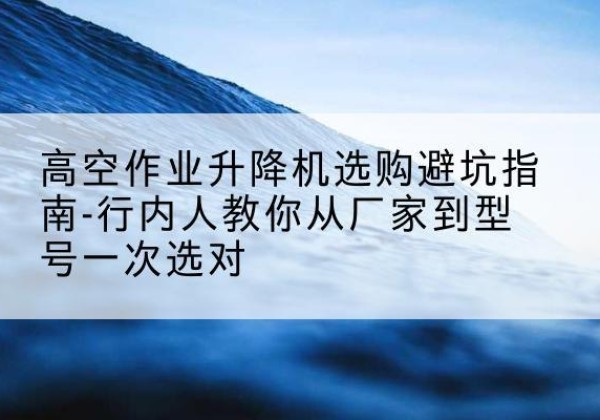 日土升降平台厂家-高空作业升降机选购避坑指南-行内人教你从厂家到型号一次选对