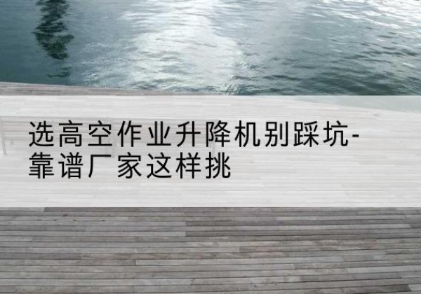 日土剪叉式升降机厂家-选高空作业升降机别踩坑-靠谱厂家这样挑