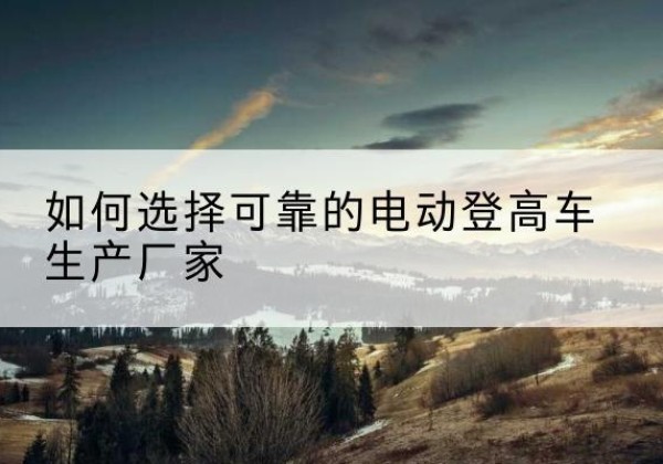 日土电动登高车厂家-如何选择可靠的电动登高车生产厂家