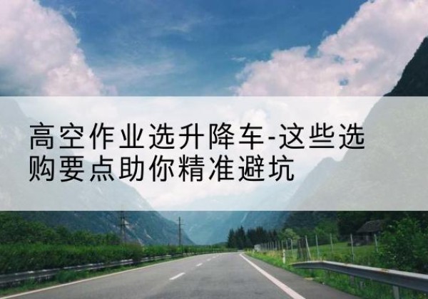 日土升降车厂家-高空作业选升降车-这些选购要点助你*避坑