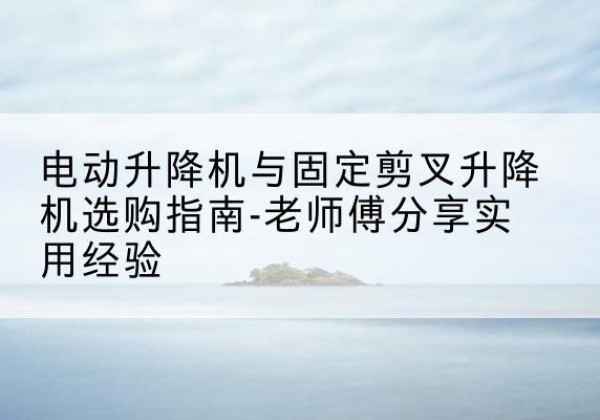 日土电动升降机怎么选-电动升降机与固定剪叉升降机选购指南-老师傅分享实用经验