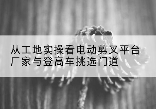 日土电动剪叉升降平台厂家-从工地实操看电动剪叉平台厂家与登高车挑选门道