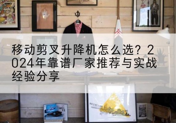 日土升降平台厂家推荐-移动剪叉升降机怎么选？2024年靠谱厂家推荐与实战经验分享